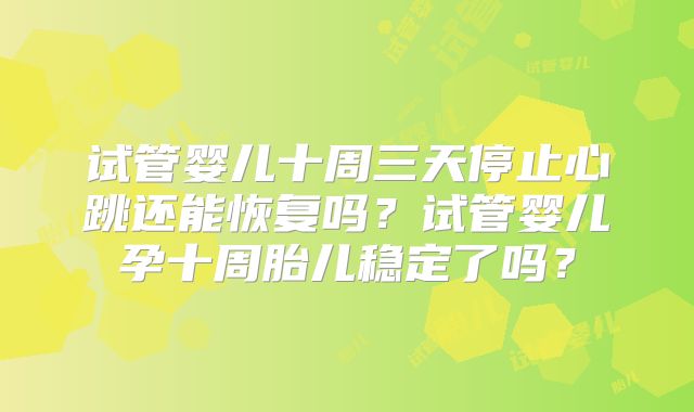 试管婴儿十周三天停止心跳还能恢复吗？试管婴儿孕十周胎儿稳定了吗？
