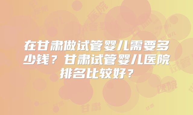 在甘肃做试管婴儿需要多少钱？甘肃试管婴儿医院排名比较好？