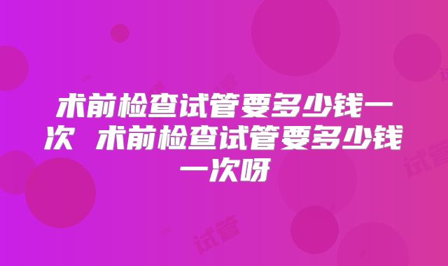 术前检查试管要多少钱一次 术前检查试管要多少钱一次呀