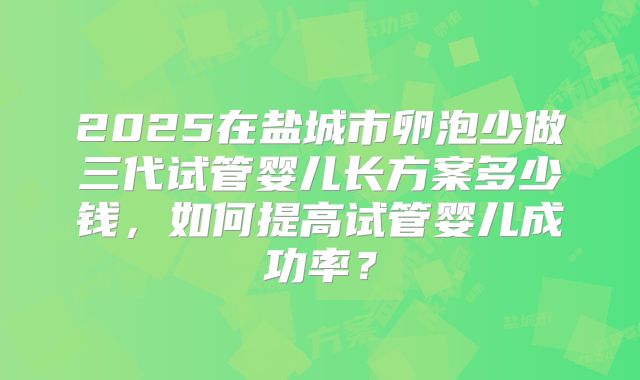 2025在盐城市卵泡少做三代试管婴儿长方案多少钱，如何提高试管婴儿成功率？