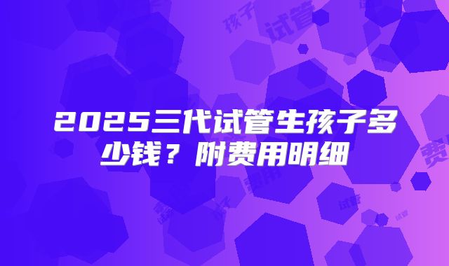 2025三代试管生孩子多少钱？附费用明细
