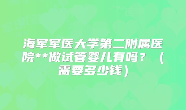 海军军医大学第二附属医院**做试管婴儿有吗？（需要多少钱）