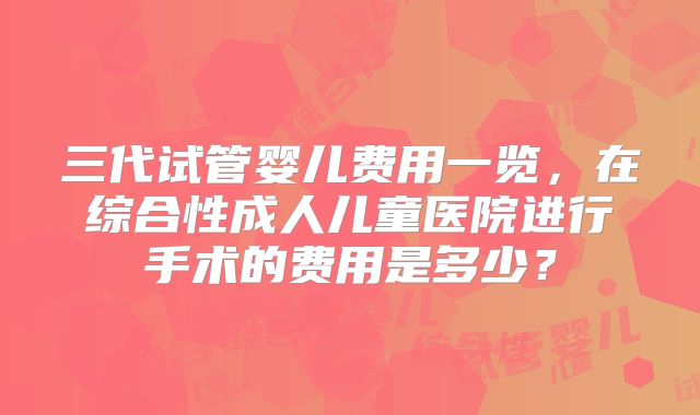 三代试管婴儿费用一览，在综合性成人儿童医院进行手术的费用是多少？
