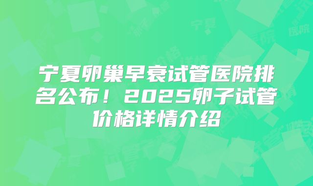 宁夏卵巢早衰试管医院排名公布！2025卵子试管价格详情介绍