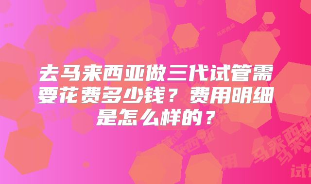 去马来西亚做三代试管需要花费多少钱？费用明细是怎么样的？