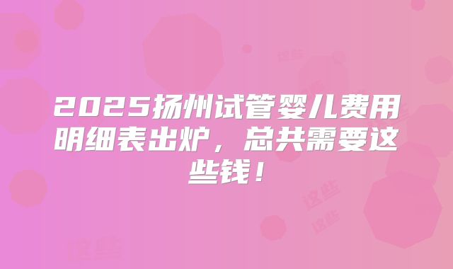 2025扬州试管婴儿费用明细表出炉，总共需要这些钱！