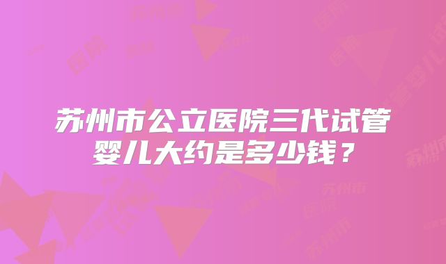 苏州市公立医院三代试管婴儿大约是多少钱？