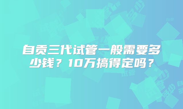 自贡三代试管一般需要多少钱？10万搞得定吗？