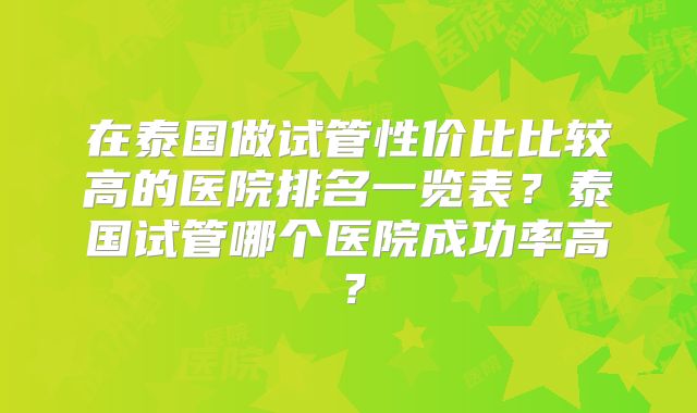 在泰国做试管性价比比较高的医院排名一览表?泰国试管哪个医院成功率高?