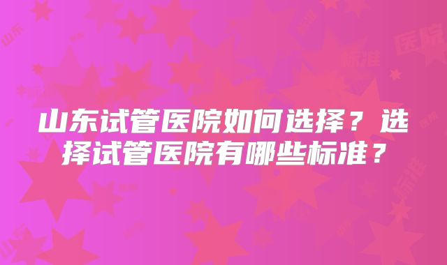山东试管医院如何选择?选择试管医院有哪些标准?