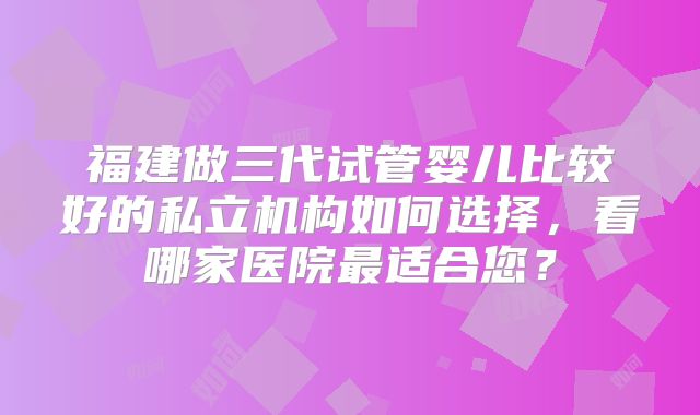 福建做三代试管婴儿比较好的私立机构如何选择,看哪家医院最适合您?