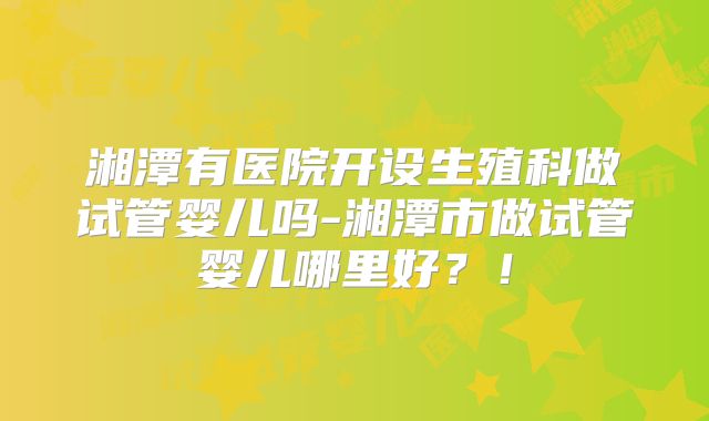 湘潭有医院开设生殖科做试管婴儿吗-湘潭市做试管婴儿哪里好？！