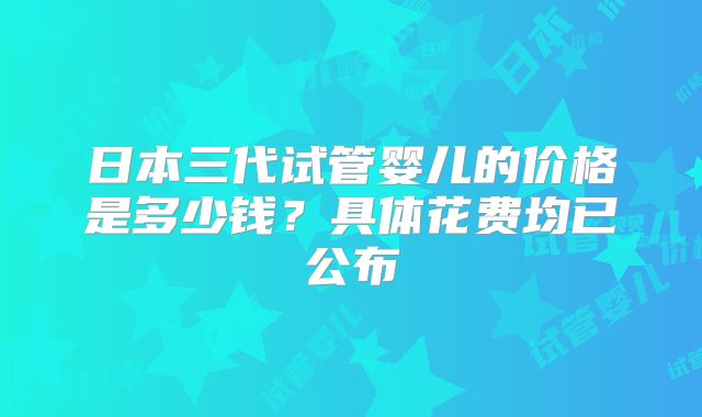 日本三代试管婴儿的价格是多少钱？具体花费均已公布