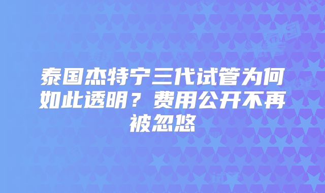 泰国杰特宁三代试管为何如此透明？费用公开不再被忽悠