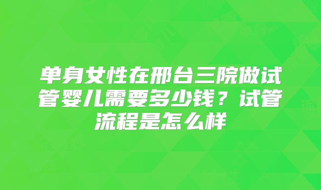 单身女性在邢台三院做试管婴儿需要多少钱?试管流程是怎么样