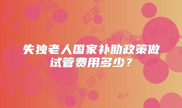 失独老人国家补助政策做试管费用多少？