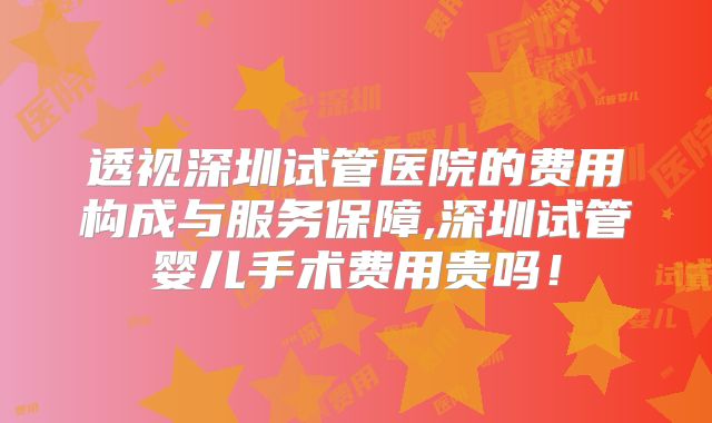 透视深圳试管医院的费用构成与服务保障,深圳试管婴儿手术费用贵吗!