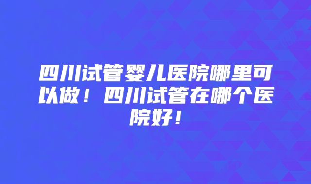 四川试管婴儿医院哪里可以做!四川试管在哪个医院好!