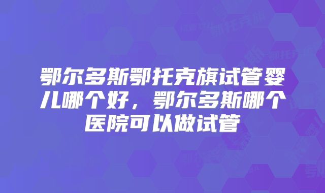 鄂尔多斯鄂托克旗试管婴儿哪个好，鄂尔多斯哪个医院可以做试管