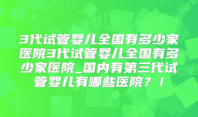 3代试管婴儿全国有多少家医院3代试管婴儿全国有多少家医院_国内有第三代试管婴儿有哪些医院？！