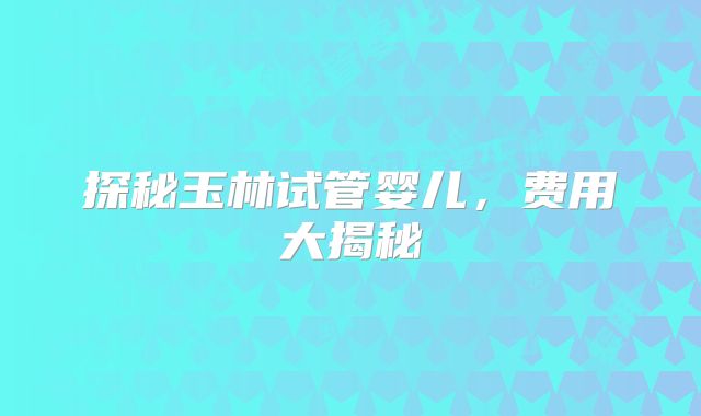 探秘玉林试管婴儿，费用大揭秘