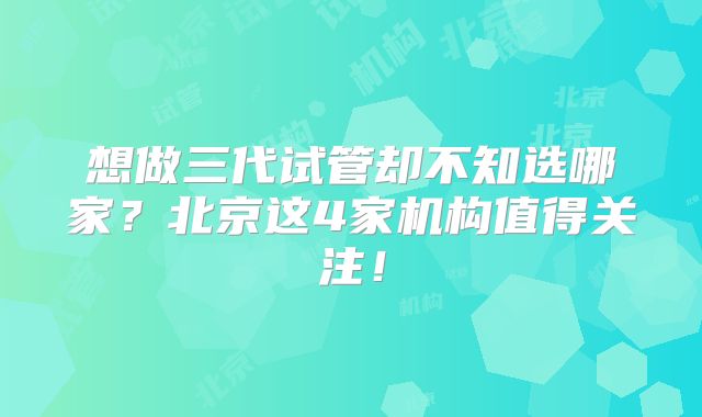 想做三代试管却不知选哪家？北京这4家机构值得关注！