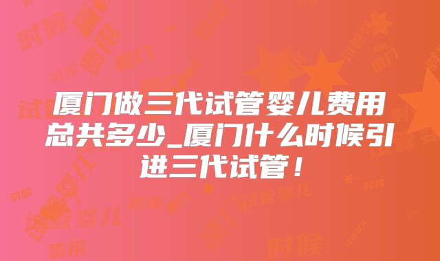 厦门做三代试管婴儿费用总共多少_厦门什么时候引进三代试管!