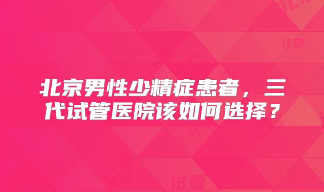 北京男性少精症患者,三代试管医院该如何选择?