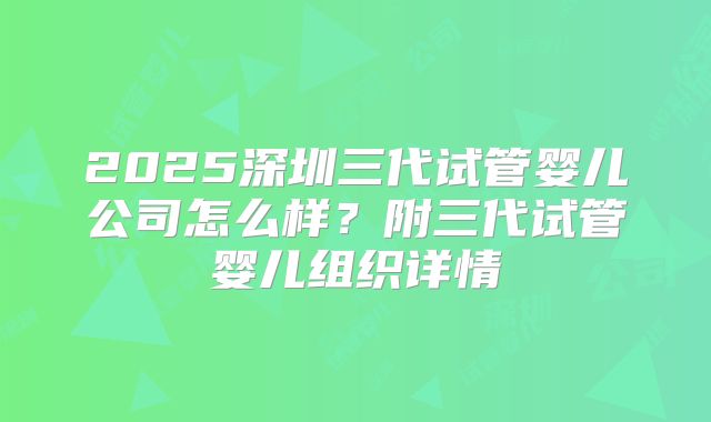 2025深圳三代试管婴儿公司怎么样？附三代试管婴儿组织详情