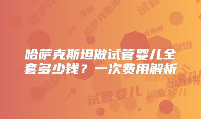 哈萨克斯坦做试管婴儿全套多少钱？一次费用解析