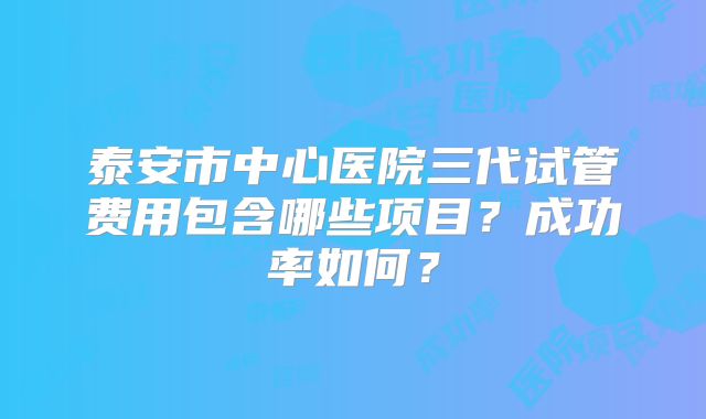 泰安市中心医院三代试管费用包含哪些项目？成功率如何？