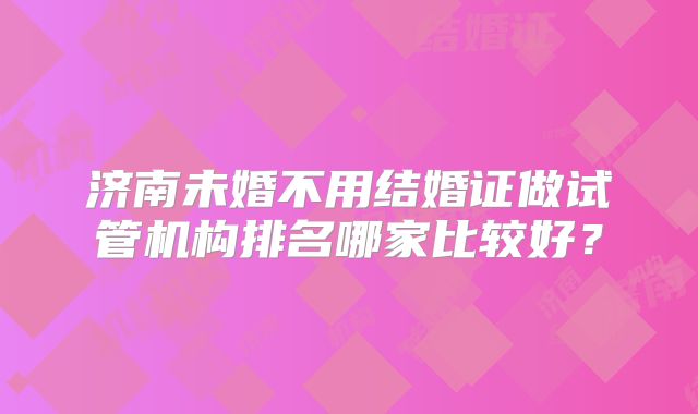 济南未婚不用结婚证做试管机构排名哪家比较好？