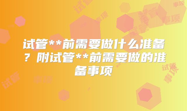 试管**前需要做什么准备？附试管**前需要做的准备事项