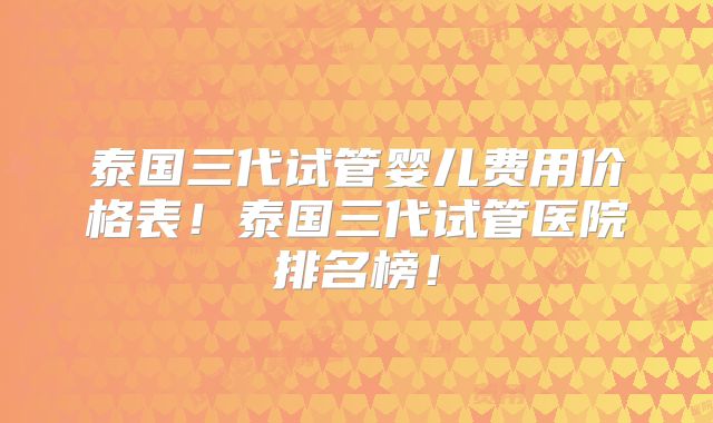 泰国三代试管婴儿费用价格表！泰国三代试管医院排名榜！