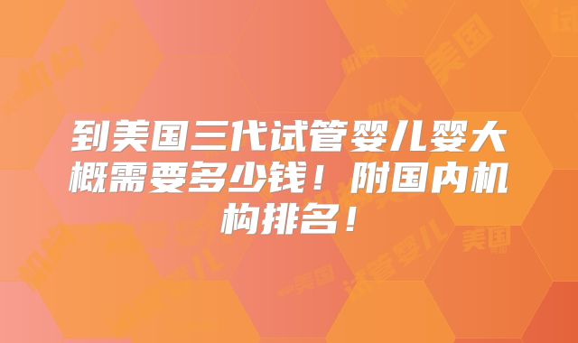 到美国三代试管婴儿婴大概需要多少钱！附国内机构排名！