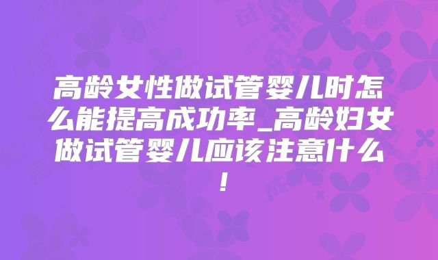 高龄女性做试管婴儿时怎么能提高成功率_高龄妇女做试管婴儿应该注意什么！