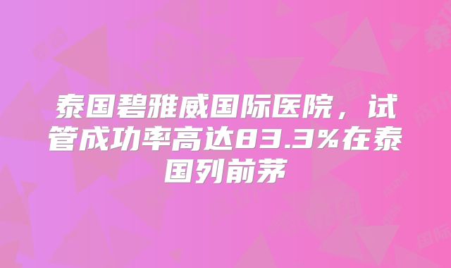 泰国碧雅威国际医院，试管成功率高达83.3%在泰国列前茅