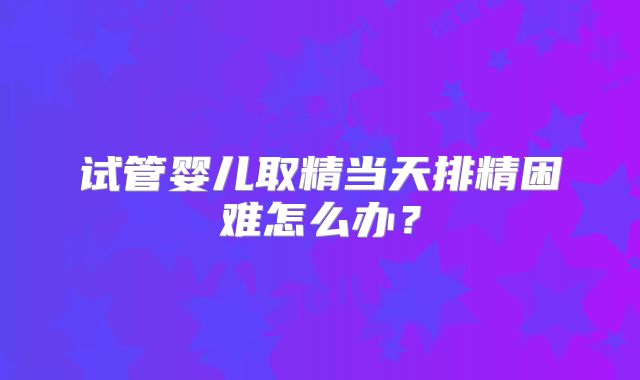试管婴儿取精当天排精困难怎么办？
