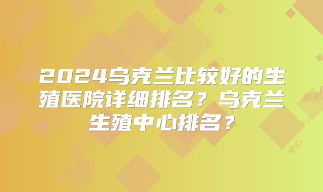 2024乌克兰比较好的生殖医院详细排名？乌克兰生殖中心排名？