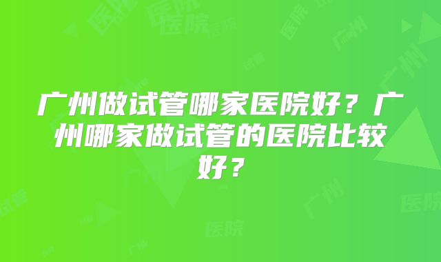 广州做试管哪家医院好？广州哪家做试管的医院比较好？