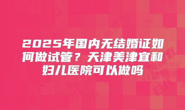 2025年国内无结婚证如何做试管？天津美津宜和妇儿医院可以做吗