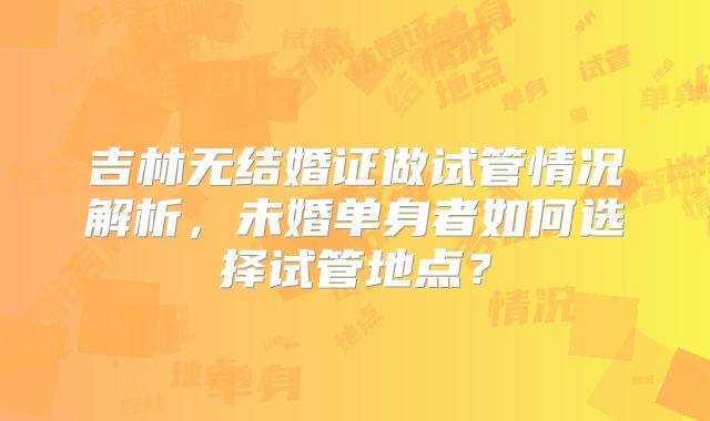 吉林无结婚证做试管情况解析，未婚单身者如何选择试管地点？