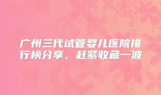 广州三代试管婴儿医院排行榜分享，赶紧收藏一波