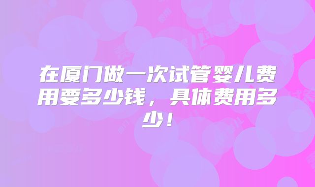 在厦门做一次试管婴儿费用要多少钱,具体费用多少!