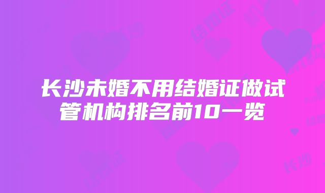 长沙未婚不用结婚证做试管机构排名前10一览