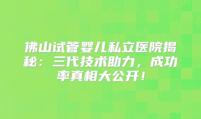 佛山试管婴儿私立医院揭秘：三代技术助力，成功率真相大公开！