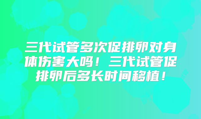 三代试管多次促排卵对身体伤害大吗！三代试管促排卵后多长时间移植！