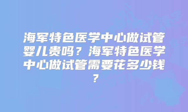 海军特色医学中心做试管婴儿贵吗?海军特色医学中心做试管需要花多少钱?