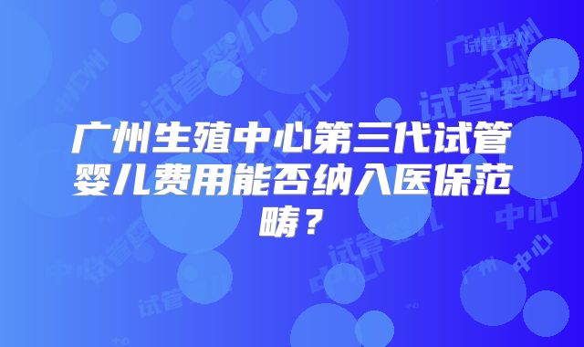 广州生殖中心第三代试管婴儿费用能否纳入医保范畴?