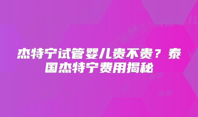 杰特宁试管婴儿贵不贵?泰国杰特宁费用揭秘
